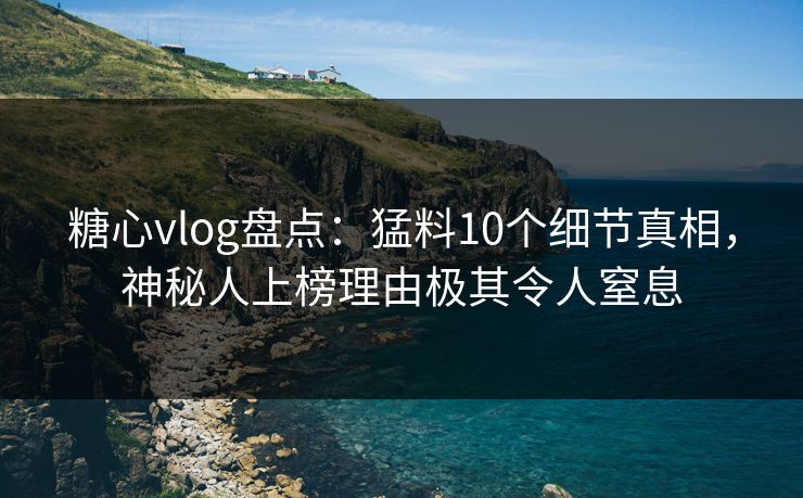 糖心vlog盘点：猛料10个细节真相，神秘人上榜理由极其令人窒息