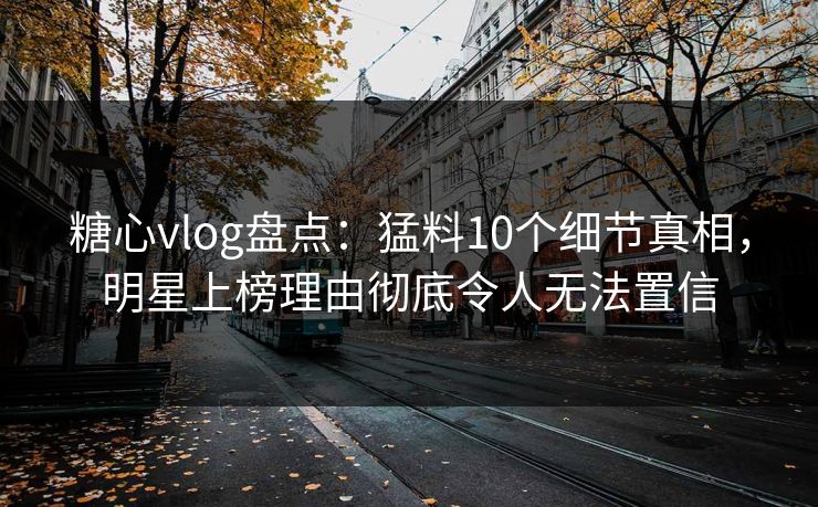 糖心vlog盘点：猛料10个细节真相，明星上榜理由彻底令人无法置信