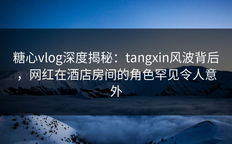 糖心vlog深度揭秘:tangxin风波背后,网红在酒店房间的角色罕见令人意外 糖心vlog深度揭秘:tangxin风波背后,网红在酒店房间的角色罕见令人意外