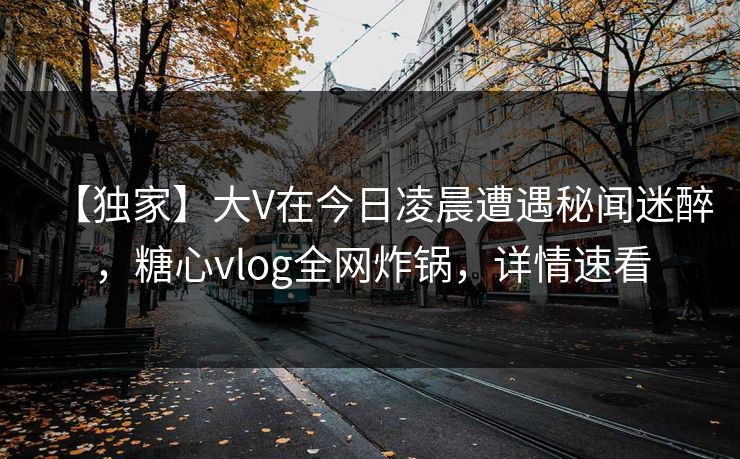 【独家】大V在今日凌晨遭遇秘闻迷醉，糖心vlog全网炸锅，详情速看