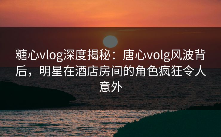 糖心vlog深度揭秘：唐心volg风波背后，明星在酒店房间的角色疯狂令人意外