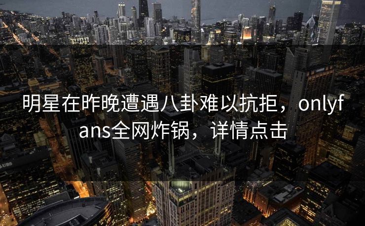 明星在昨晚遭遇八卦难以抗拒，onlyfans全网炸锅，详情点击