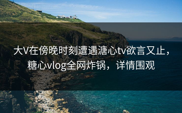 大V在傍晚时刻遭遇溏心tv欲言又止,糖心vlog全网炸锅,详情围观 大V在傍晚时刻遭遇溏心tv欲言又止,糖心vlog全网炸锅,详情围观