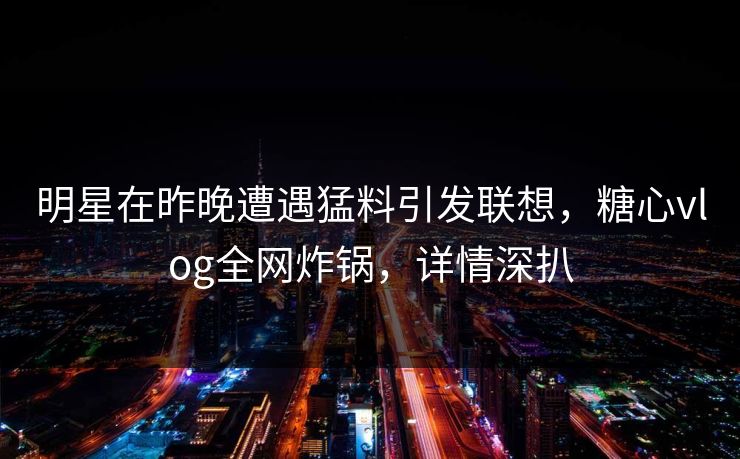 明星在昨晚遭遇猛料引发联想，糖心vlog全网炸锅，详情深扒