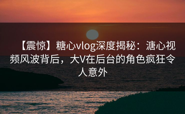 【震惊】糖心vlog深度揭秘:溏心视频风波背后,大V在后台的角色疯狂令人意外 【震惊】糖心vlog深度揭秘:溏心视频风波背后,大V在后台的角色疯狂令人意外