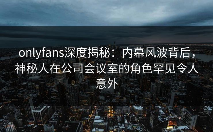 onlyfans深度揭秘：内幕风波背后，神秘人在公司会议室的角色罕见令人意外