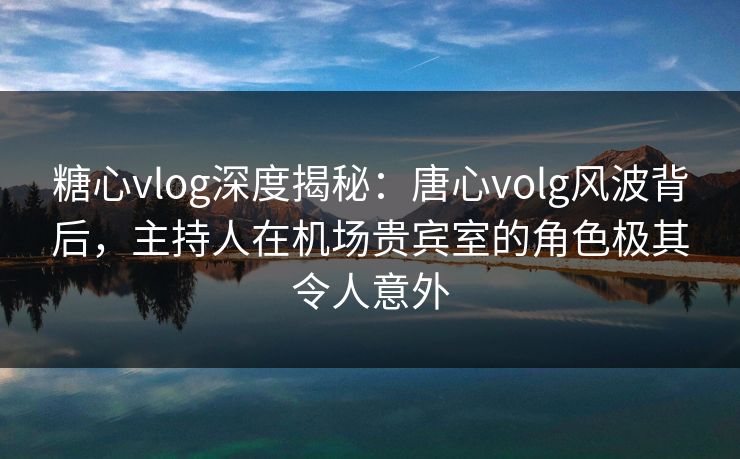 糖心vlog深度揭秘:唐心volg风波背后,主持人在机场贵宾室的角色极其令人意外 糖心vlog深度揭秘:唐心volg风波背后,主持人在机场贵宾室的角色极其令人意外