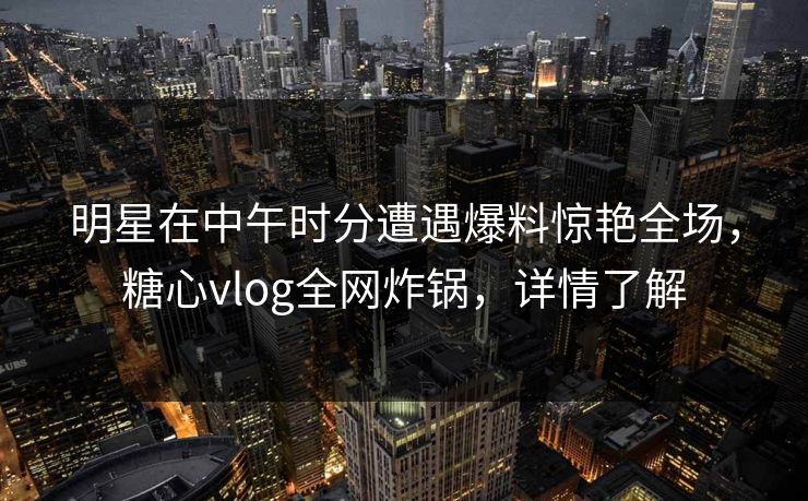 明星在中午时分遭遇爆料惊艳全场，糖心vlog全网炸锅，详情了解