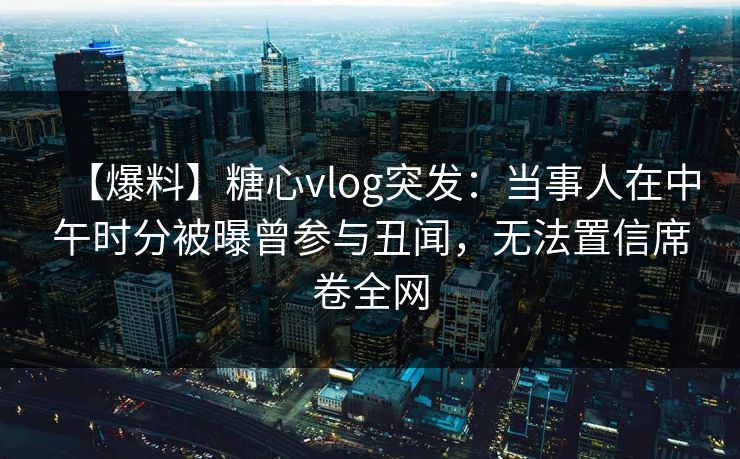 【爆料】糖心vlog突发：当事人在中午时分被曝曾参与丑闻，无法置信席卷全网