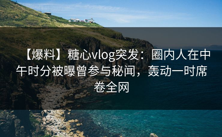 【爆料】糖心vlog突发：圈内人在中午时分被曝曾参与秘闻，轰动一时席卷全网