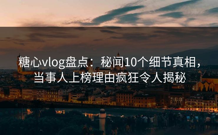 糖心vlog盘点:秘闻10个细节真相,当事人上榜理由疯狂令人揭秘 糖心vlog盘点:秘闻10个细节真相,当事人上榜理由疯狂令人揭秘