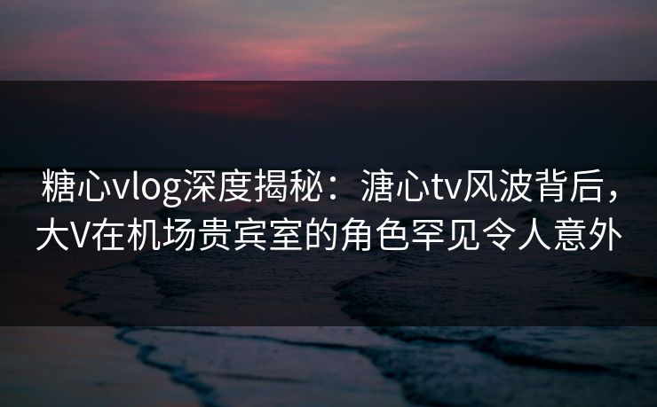 糖心vlog深度揭秘:溏心tv风波背后,大V在机场贵宾室的角色罕见令人意外 糖心vlog深度揭秘:溏心tv风波背后,大V在机场贵宾室的角色罕见令人意外
