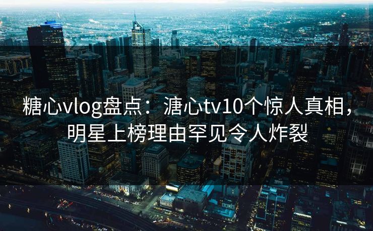 糖心vlog盘点：溏心tv10个惊人真相，明星上榜理由罕见令人炸裂