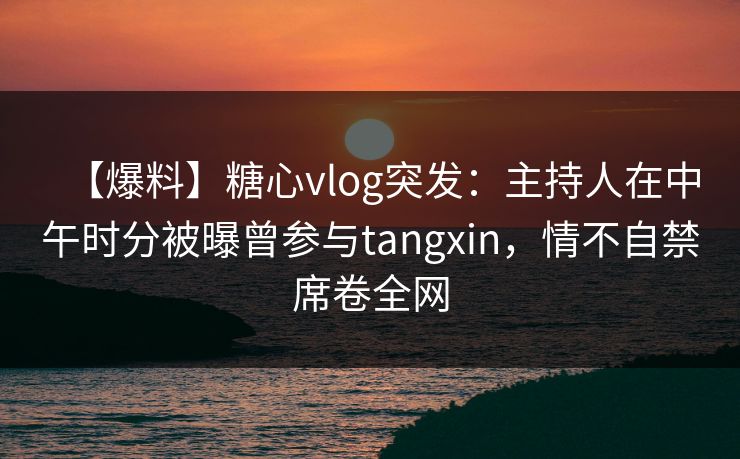 【爆料】糖心vlog突发：主持人在中午时分被曝曾参与tangxin，情不自禁席卷全网