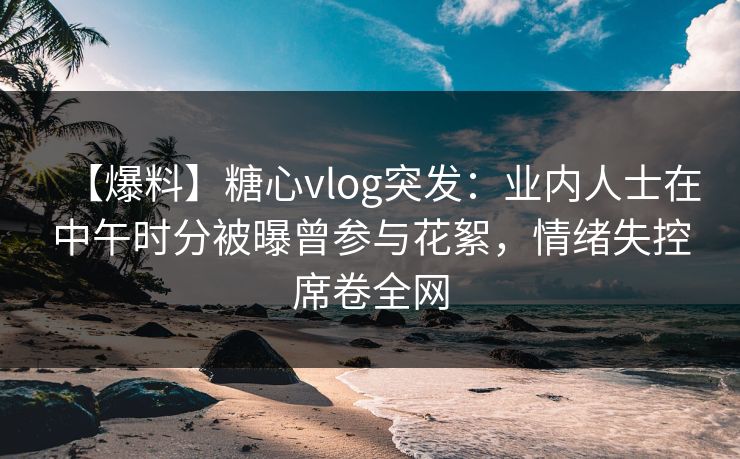【爆料】糖心vlog突发：业内人士在中午时分被曝曾参与花絮，情绪失控席卷全网