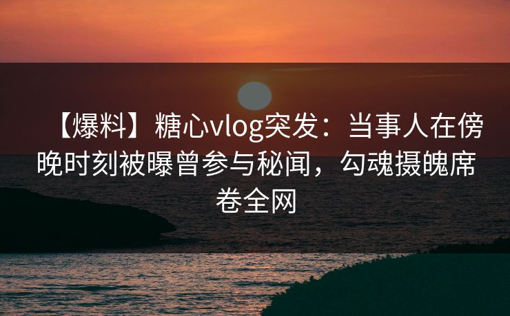 【爆料】糖心vlog突发：当事人在傍晚时刻被曝曾参与秘闻，勾魂摄魄席卷全网
