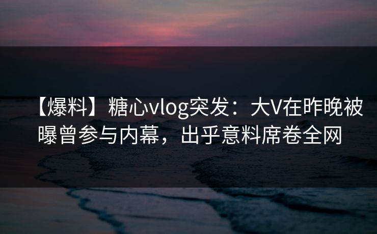 【爆料】糖心vlog突发：大V在昨晚被曝曾参与内幕，出乎意料席卷全网