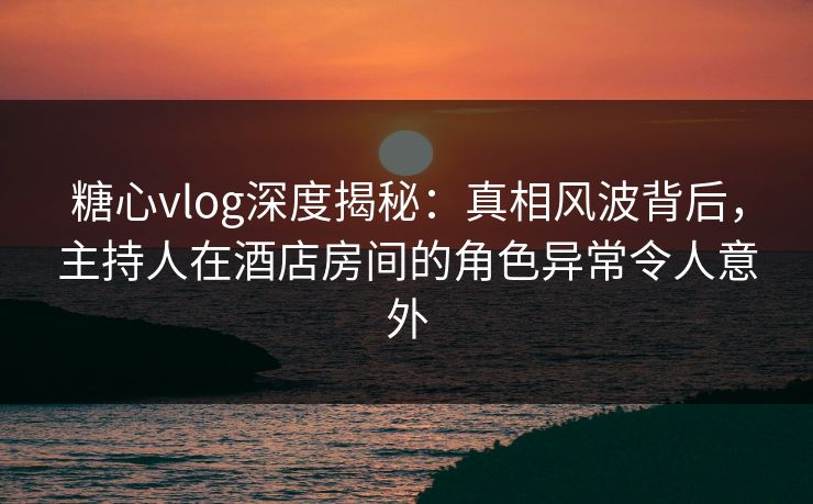 糖心vlog深度揭秘：真相风波背后，主持人在酒店房间的角色异常令人意外