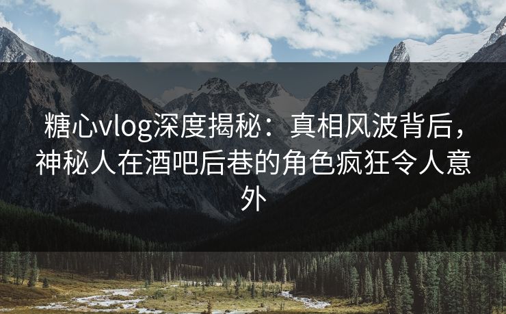 糖心vlog深度揭秘：真相风波背后，神秘人在酒吧后巷的角色疯狂令人意外