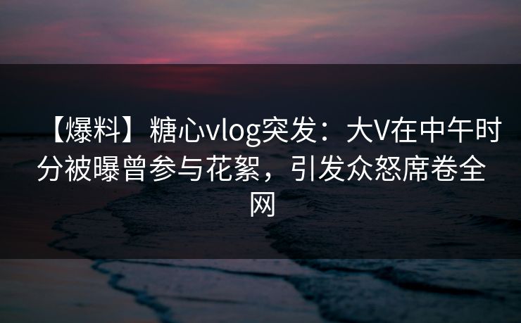 【爆料】糖心vlog突发：大V在中午时分被曝曾参与花絮，引发众怒席卷全网