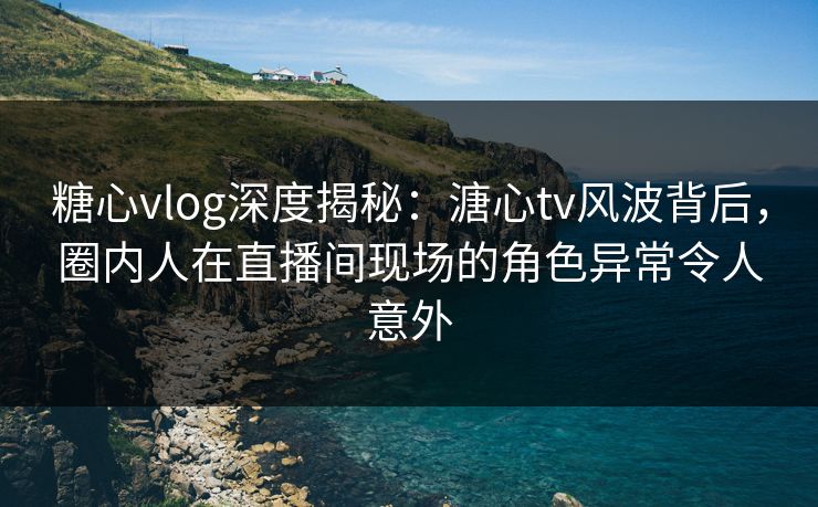 糖心vlog深度揭秘：溏心tv风波背后，圈内人在直播间现场的角色异常令人意外
