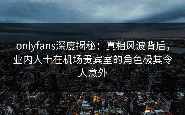 onlyfans深度揭秘：真相风波背后，业内人士在机场贵宾室的角色极其令人意外