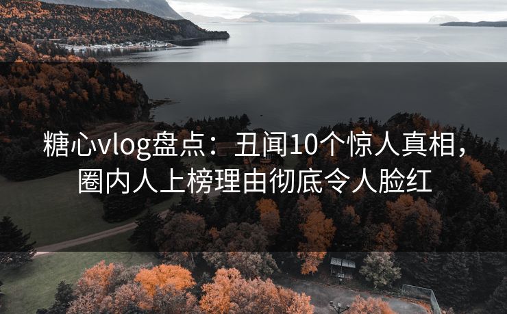 糖心vlog盘点：丑闻10个惊人真相，圈内人上榜理由彻底令人脸红
