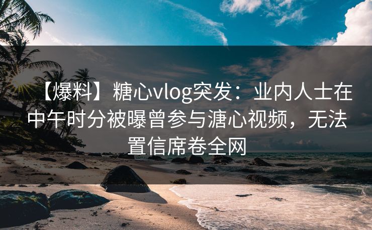 【爆料】糖心vlog突发：业内人士在中午时分被曝曾参与溏心视频，无法置信席卷全网