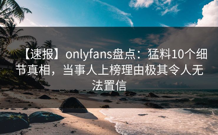 【速报】onlyfans盘点：猛料10个细节真相，当事人上榜理由极其令人无法置信