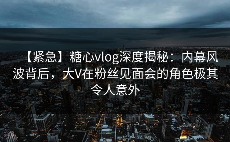 【紧急】糖心vlog深度揭秘:内幕风波背后,大V在粉丝见面会的角色极其令人意外 【紧急】糖心vlog深度揭秘:内幕风波背后,大V在粉丝见面会的角色极其令人意外
