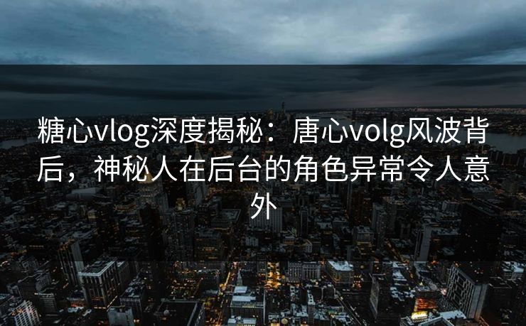 糖心vlog深度揭秘：唐心volg风波背后，神秘人在后台的角色异常令人意外