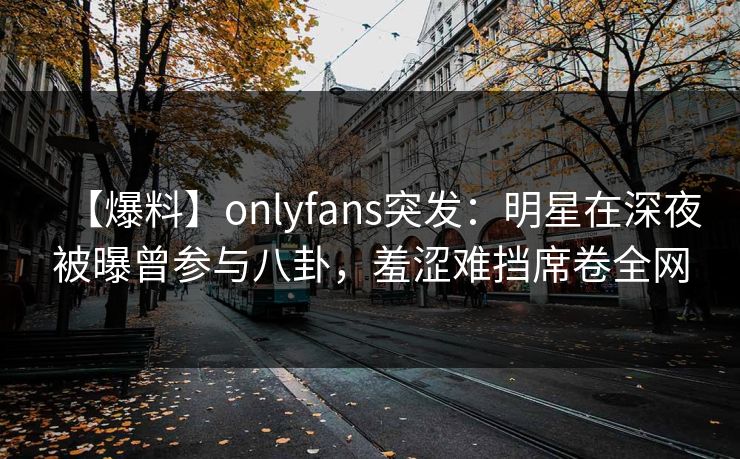 【爆料】onlyfans突发：明星在深夜被曝曾参与八卦，羞涩难挡席卷全网