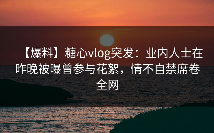 【爆料】糖心vlog突发:业内人士在昨晚被曝曾参与花絮,情不自禁席卷全网 【爆料】糖心vlog突发:业内人士在昨晚被曝曾参与花絮,情不自禁席卷全网