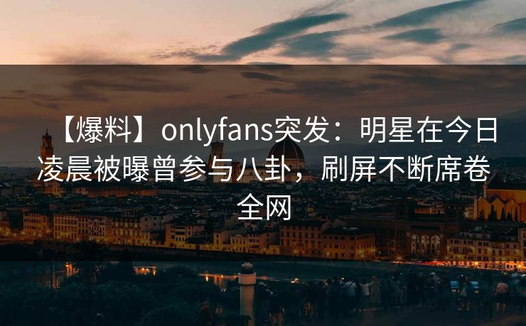 【爆料】onlyfans突发：明星在今日凌晨被曝曾参与八卦，刷屏不断席卷全网