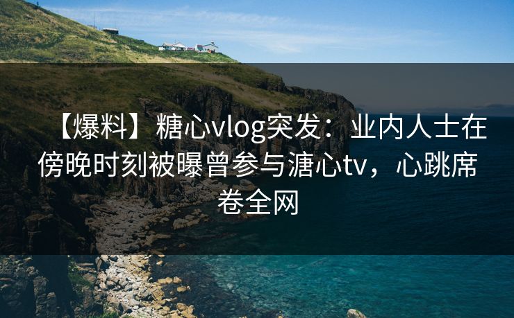 【爆料】糖心vlog突发：业内人士在傍晚时刻被曝曾参与溏心tv，心跳席卷全网