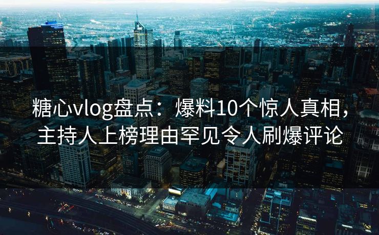 糖心vlog盘点：爆料10个惊人真相，主持人上榜理由罕见令人刷爆评论