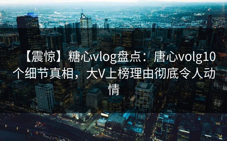 【震惊】糖心vlog盘点:唐心volg10个细节真相,大V上榜理由彻底令人动情 【震惊】糖心vlog盘点:唐心volg10个细节真相,大V上榜理由彻底令人动情