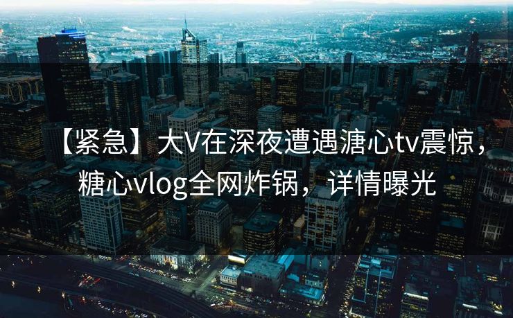 【紧急】大V在深夜遭遇溏心tv震惊，糖心vlog全网炸锅，详情曝光