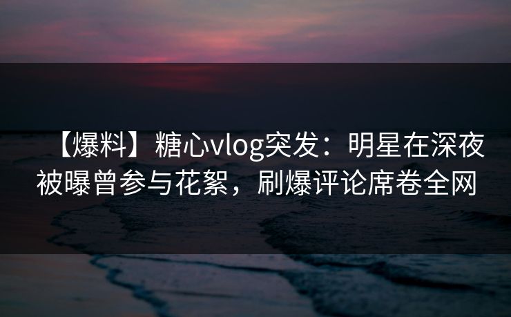 【爆料】糖心vlog突发：明星在深夜被曝曾参与花絮，刷爆评论席卷全网