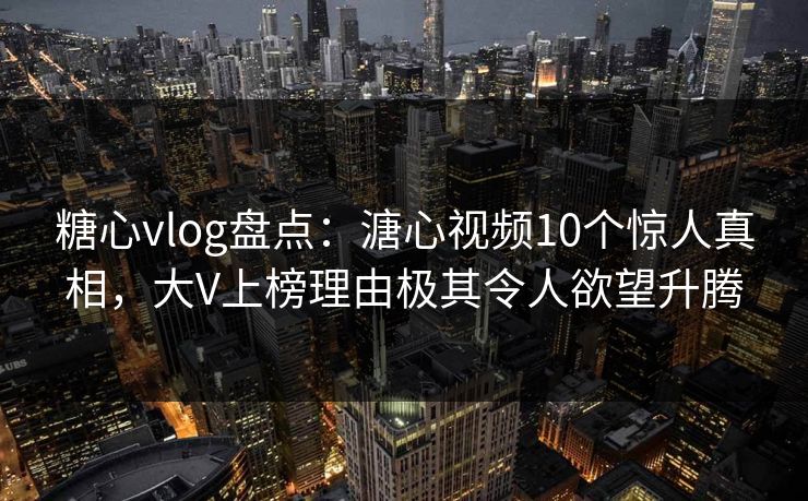 糖心vlog盘点：溏心视频10个惊人真相，大V上榜理由极其令人欲望升腾