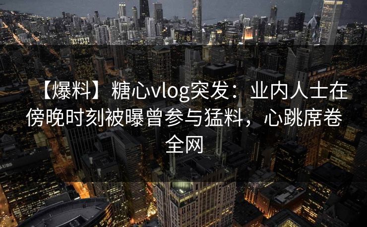 【爆料】糖心vlog突发:业内人士在傍晚时刻被曝曾参与猛料,心跳席卷全网 【爆料】糖心vlog突发:业内人士在傍晚时刻被曝曾参与猛料,心跳席卷全网