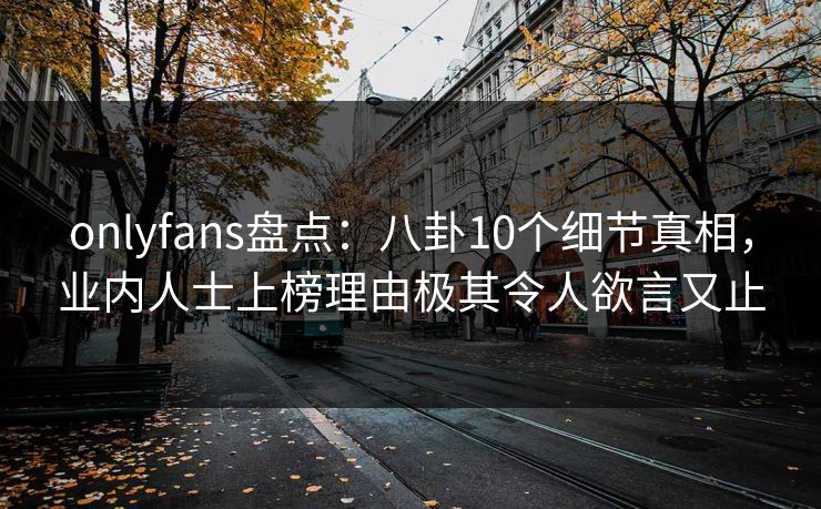 onlyfans盘点：八卦10个细节真相，业内人士上榜理由极其令人欲言又止
