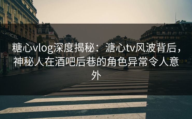 糖心vlog深度揭秘：溏心tv风波背后，神秘人在酒吧后巷的角色异常令人意外