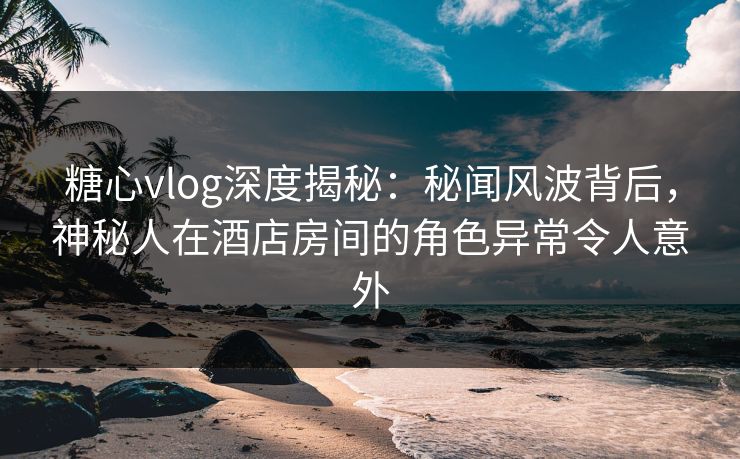 糖心vlog深度揭秘：秘闻风波背后，神秘人在酒店房间的角色异常令人意外