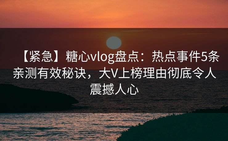 【紧急】糖心vlog盘点：热点事件5条亲测有效秘诀，大V上榜理由彻底令人震撼人心