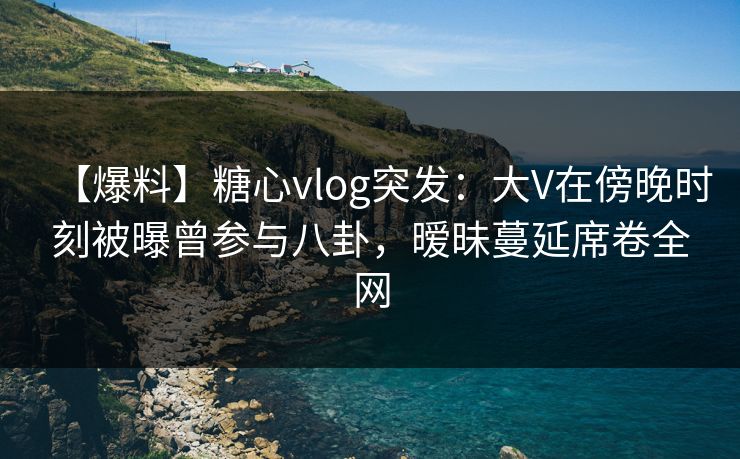 【爆料】糖心vlog突发：大V在傍晚时刻被曝曾参与八卦，暧昧蔓延席卷全网