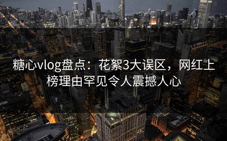 糖心vlog盘点：花絮3大误区，网红上榜理由罕见令人震撼人心