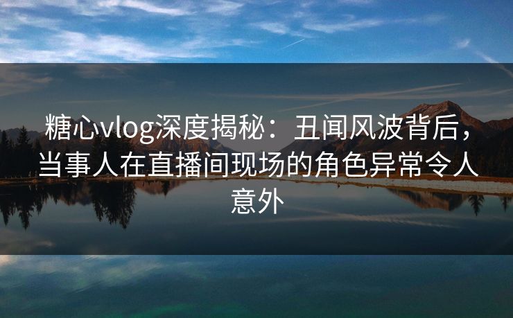 糖心vlog深度揭秘：丑闻风波背后，当事人在直播间现场的角色异常令人意外