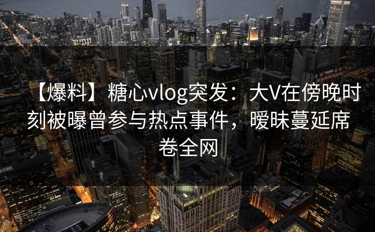 【爆料】糖心vlog突发：大V在傍晚时刻被曝曾参与热点事件，暧昧蔓延席卷全网