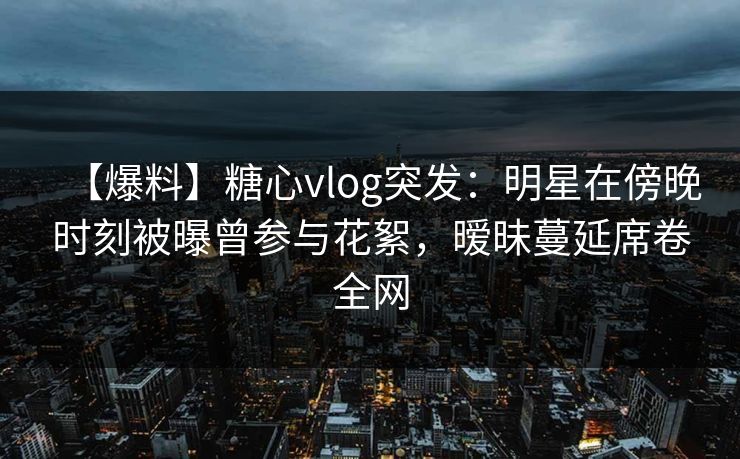 【爆料】糖心vlog突发:明星在傍晚时刻被曝曾参与花絮,暧昧蔓延席卷全网 【爆料】糖心vlog突发:明星在傍晚时刻被曝曾参与花絮,暧昧蔓延席卷全网